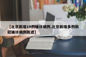 【北京新增10例确诊病例,北京新增多例新冠确诊病例轨迹】