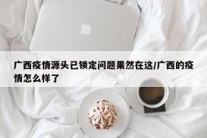 广西疫情源头已锁定问题果然在这/广西的疫情怎么样了