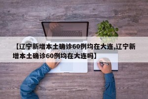 【辽宁新增本土确诊60例均在大连,辽宁新增本土确诊60例均在大连吗】