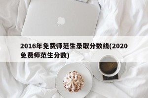 2016年免费师范生录取分数线(2020免费师范生分数)