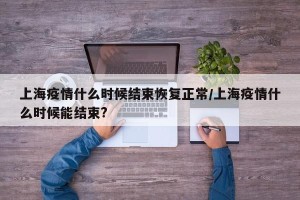 上海疫情什么时候结束恢复正常/上海疫情什么时候能结束?