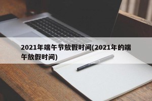 2021年端午节放假时间(2021年的端午放假时间)