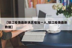 【镇江疫情最新消息增加一人,镇江疫情最新数据】