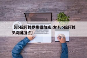 【85级阿修罗刷图加点,dnf85级阿修罗刷图加点】
