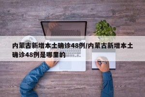 内蒙古新增本土确诊48例/内蒙古新增本土确诊48例是哪里的