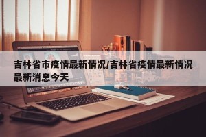 吉林省市疫情最新情况/吉林省疫情最新情况最新消息今天