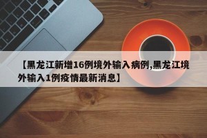 【黑龙江新增16例境外输入病例,黑龙江境外输入1例疫情最新消息】