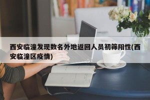 西安临潼发现数名外地返回人员初筛阳性(西安临潼区疫情)