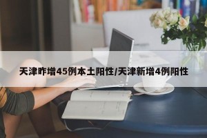 天津昨增45例本土阳性/天津新增4例阳性