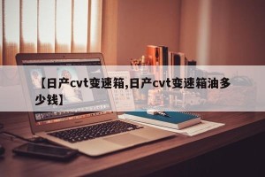 【日产cvt变速箱,日产cvt变速箱油多少钱】