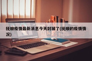 抚顺疫情最新消息今天封城了(抚顺的疫情情况)
