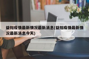 益阳疫情最新情况最新消息(益阳疫情最新情况最新消息今天)
