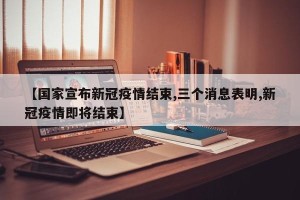 【国家宣布新冠疫情结束,三个消息表明,新冠疫情即将结束】