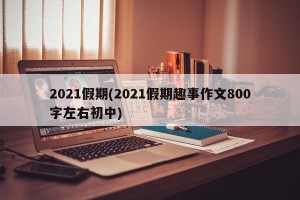 2021假期(2021假期趣事作文800字左右初中)