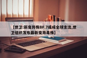 【世卫:新变异株BF.7或成全球主流,世卫组织发布最新变异毒株】