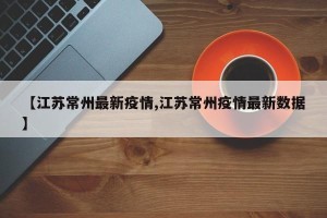 【江苏常州最新疫情,江苏常州疫情最新数据】