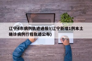 辽宁4市病例轨迹通报!(辽宁新增1例本土确诊病例行程轨迹公布)