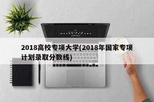 2018高校专项大学(2018年国家专项计划录取分数线)