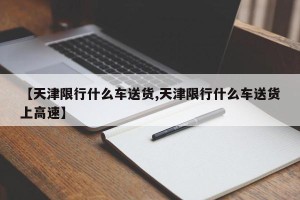 【天津限行什么车送货,天津限行什么车送货上高速】