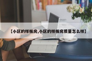 【小区的样板房,小区的样板房质量怎么样】