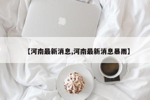 【河南最新消息,河南最新消息暴雨】