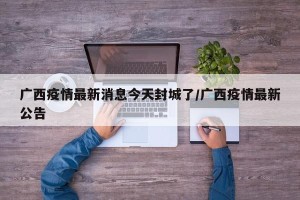 广西疫情最新消息今天封城了/广西疫情最新公告