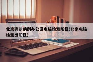 北京确诊病例办公区电脑检测阳性(北京电脑检测出阳性)