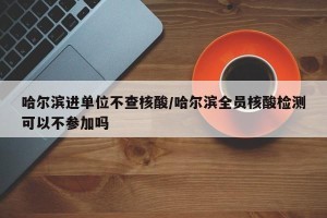 哈尔滨进单位不查核酸/哈尔滨全员核酸检测可以不参加吗