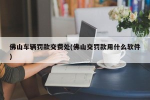 佛山车辆罚款交费处(佛山交罚款用什么软件)