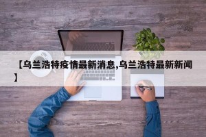 【乌兰浩特疫情最新消息,乌兰浩特最新新闻】