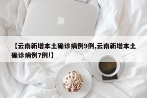 【云南新增本土确诊病例9例,云南新增本土确诊病例7例!】