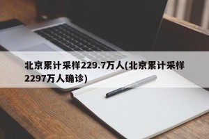北京累计采样229.7万人(北京累计采样2297万人确诊)