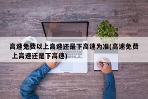 高速免费以上高速还是下高速为准(高速免费 上高速还是下高速)