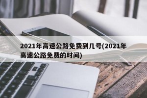 2021年高速公路免费到几号(2021年高速公路免费的时间)