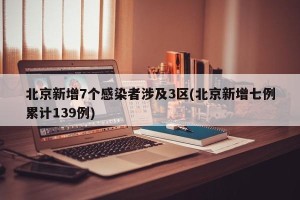 北京新增7个感染者涉及3区(北京新增七例累计139例)