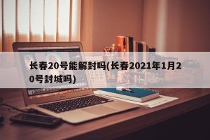 长春20号能解封吗(长春2021年1月20号封城吗)
