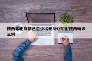 陕西本轮疫情已至少出现3代传播/陕西确诊三例