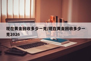 现在黄金回收多少一克/现在黄金回收多少一克2026