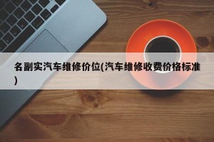 名副实汽车维修价位(汽车维修收费价格标准)