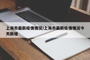 上海市最新疫情情况/上海市最新疫情情况今天新增
