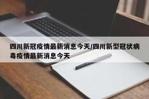 四川新冠疫情最新消息今天/四川新型冠状病毒疫情最新消息今天