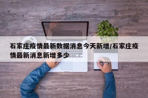 石家庄疫情最新数据消息今天新增/石家庄疫情最新消息新增多少