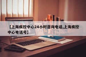 【上海疾控中心24小时咨询电话,上海疾控中心电话号】