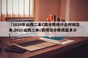 【2020年山西二本C类分数线什么时候出来,2021山西二本c类预估分数线是多少】