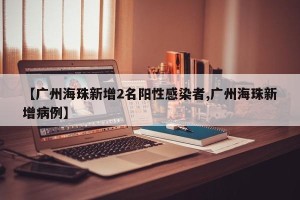 【广州海珠新增2名阳性感染者,广州海珠新增病例】