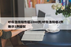 呼和浩特阳性超2800例/呼和浩特增2例确诊1例疑似