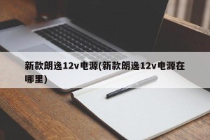 新款朗逸12v电源(新款朗逸12v电源在哪里)