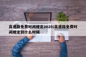 高速路免费时间规定2020/高速路免费时间规定到什么时候