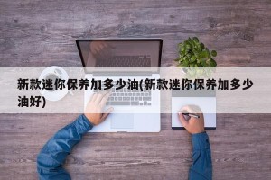 新款迷你保养加多少油(新款迷你保养加多少油好)