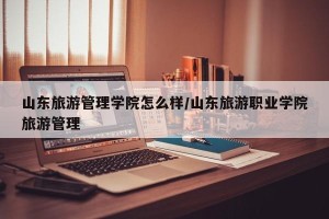 山东旅游管理学院怎么样/山东旅游职业学院旅游管理